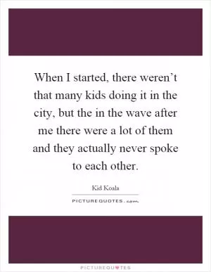 When I started, there weren’t that many kids doing it in the city, but the in the wave after me there were a lot of them and they actually never spoke to each other Picture Quote #1