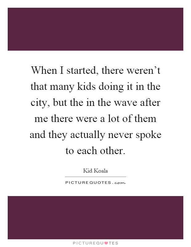When I started, there weren't that many kids doing it in the city, but the in the wave after me there were a lot of them and they actually never spoke to each other Picture Quote #1