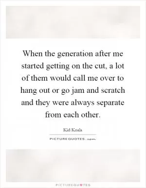 When the generation after me started getting on the cut, a lot of them would call me over to hang out or go jam and scratch and they were always separate from each other Picture Quote #1