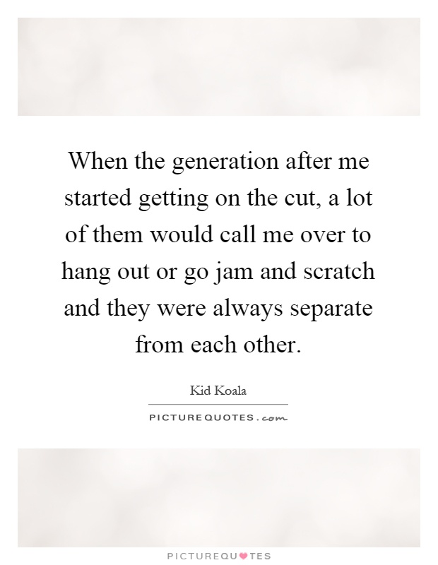 When the generation after me started getting on the cut, a lot of them would call me over to hang out or go jam and scratch and they were always separate from each other Picture Quote #1
