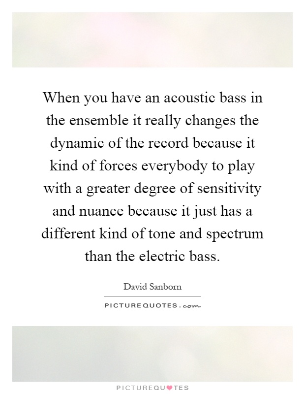 When you have an acoustic bass in the ensemble it really changes the dynamic of the record because it kind of forces everybody to play with a greater degree of sensitivity and nuance because it just has a different kind of tone and spectrum than the electric bass Picture Quote #1