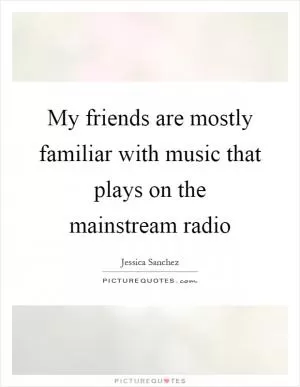 My friends are mostly familiar with music that plays on the mainstream radio Picture Quote #1