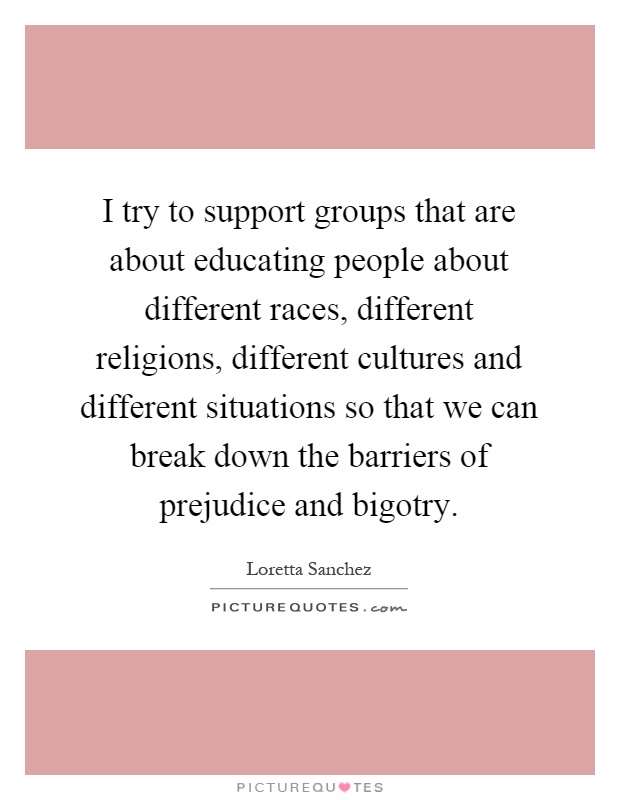 I try to support groups that are about educating people about different races, different religions, different cultures and different situations so that we can break down the barriers of prejudice and bigotry Picture Quote #1