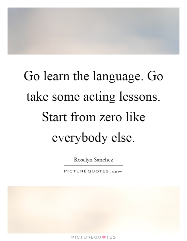 Go learn the language. Go take some acting lessons. Start from zero like everybody else Picture Quote #1