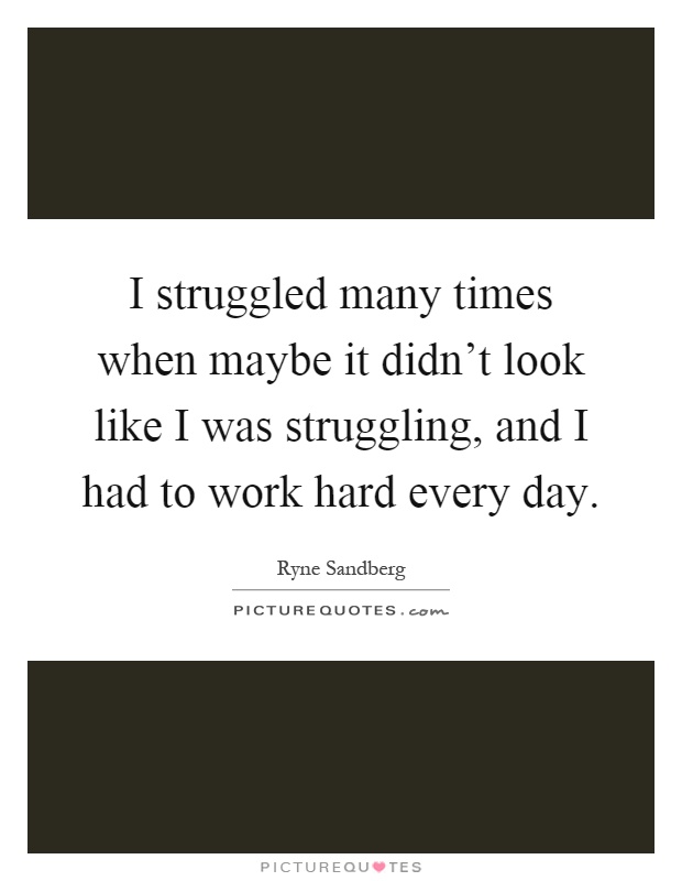 I struggled many times when maybe it didn't look like I was struggling, and I had to work hard every day Picture Quote #1