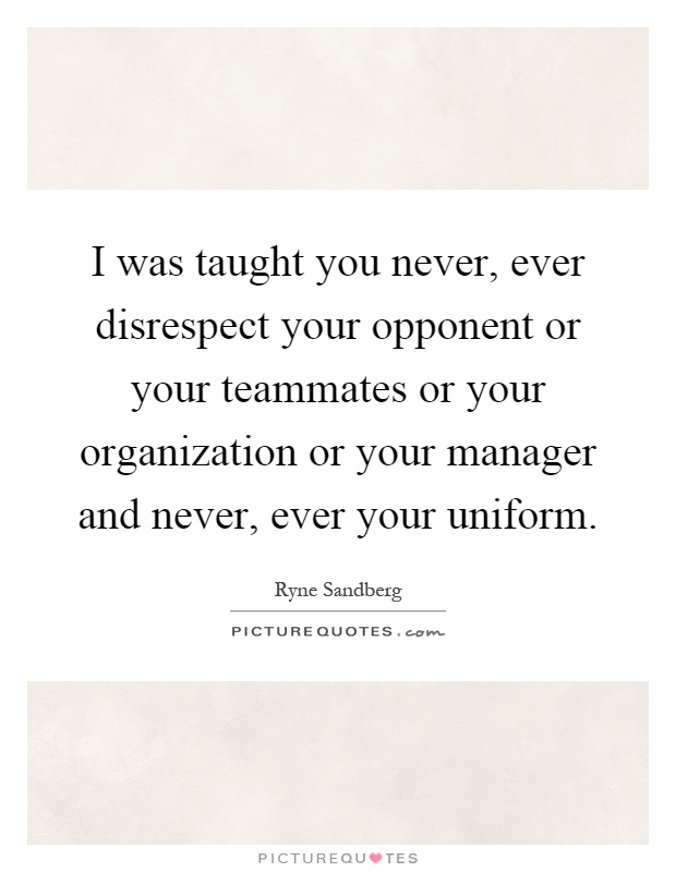 I was taught you never, ever disrespect your opponent or your teammates or your organization or your manager and never, ever your uniform Picture Quote #1
