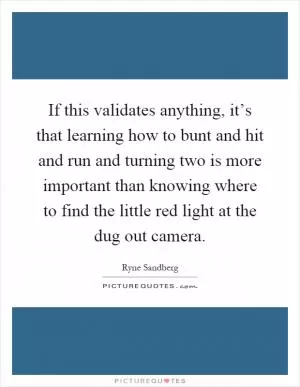 If this validates anything, it’s that learning how to bunt and hit and run and turning two is more important than knowing where to find the little red light at the dug out camera Picture Quote #1