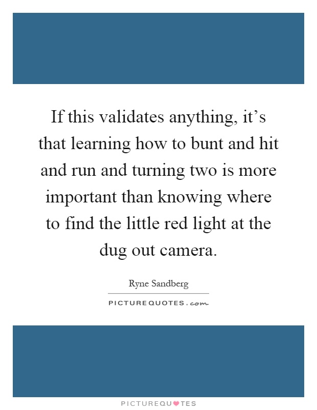 If this validates anything, it's that learning how to bunt and hit and run and turning two is more important than knowing where to find the little red light at the dug out camera Picture Quote #1