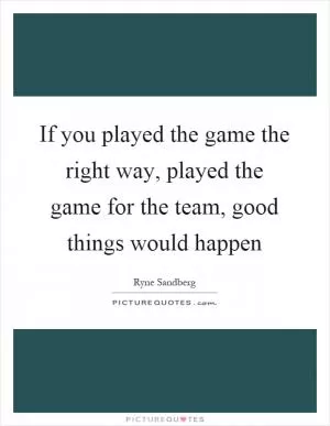 If you played the game the right way, played the game for the team, good things would happen Picture Quote #1