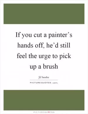 If you cut a painter’s hands off, he’d still feel the urge to pick up a brush Picture Quote #1