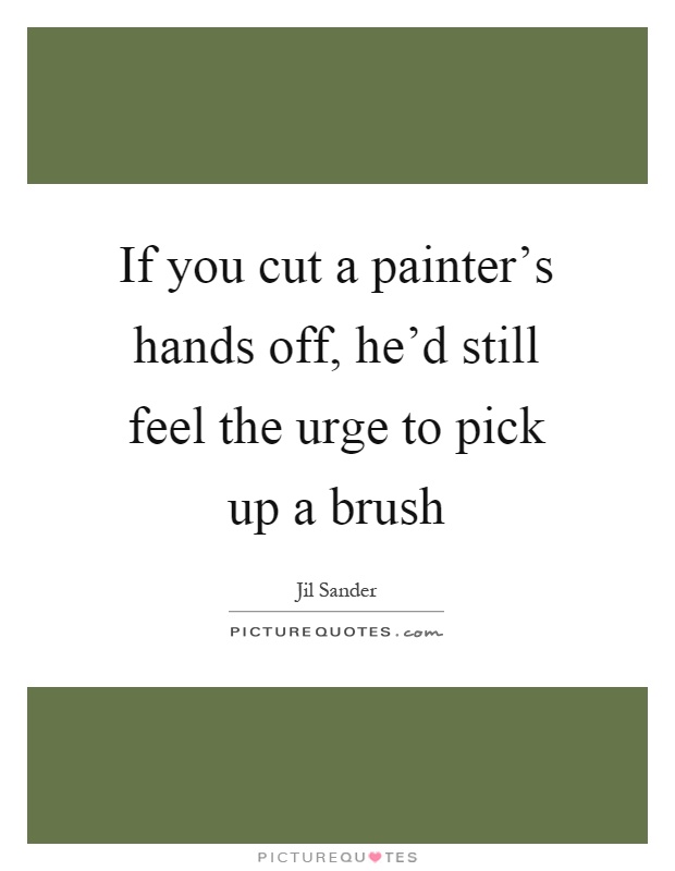 If you cut a painter's hands off, he'd still feel the urge to pick up a brush Picture Quote #1