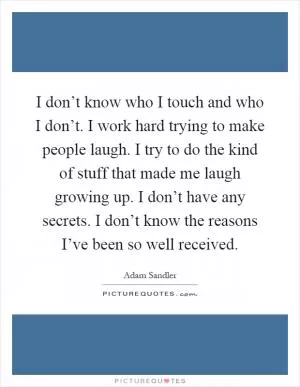 I don’t know who I touch and who I don’t. I work hard trying to make people laugh. I try to do the kind of stuff that made me laugh growing up. I don’t have any secrets. I don’t know the reasons I’ve been so well received Picture Quote #1