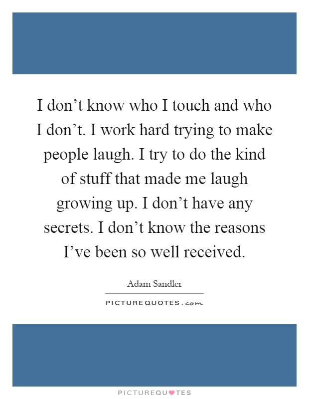 I don't know who I touch and who I don't. I work hard trying to make people laugh. I try to do the kind of stuff that made me laugh growing up. I don't have any secrets. I don't know the reasons I've been so well received Picture Quote #1