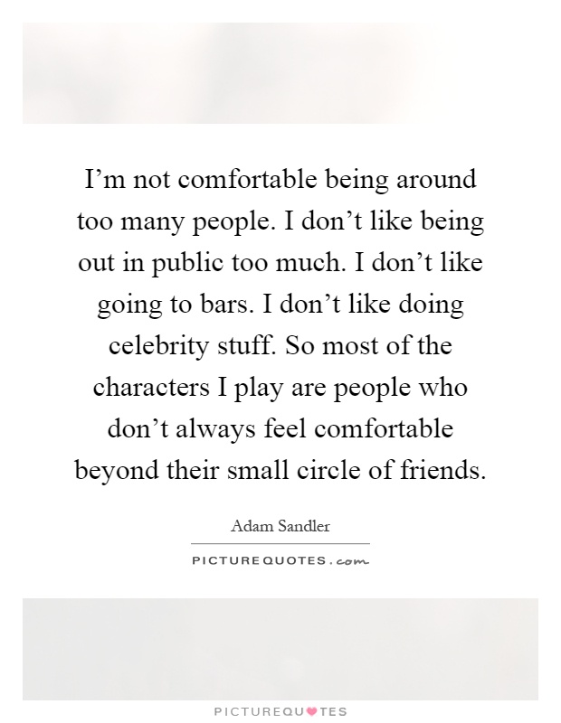 I'm not comfortable being around too many people. I don't like being out in public too much. I don't like going to bars. I don't like doing celebrity stuff. So most of the characters I play are people who don't always feel comfortable beyond their small circle of friends Picture Quote #1