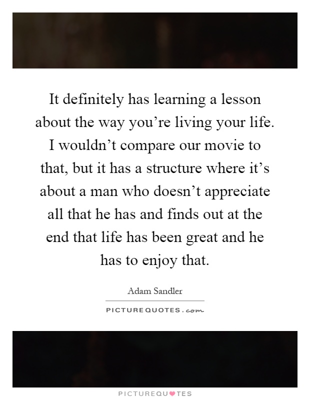 It definitely has learning a lesson about the way you're living your life. I wouldn't compare our movie to that, but it has a structure where it's about a man who doesn't appreciate all that he has and finds out at the end that life has been great and he has to enjoy that Picture Quote #1