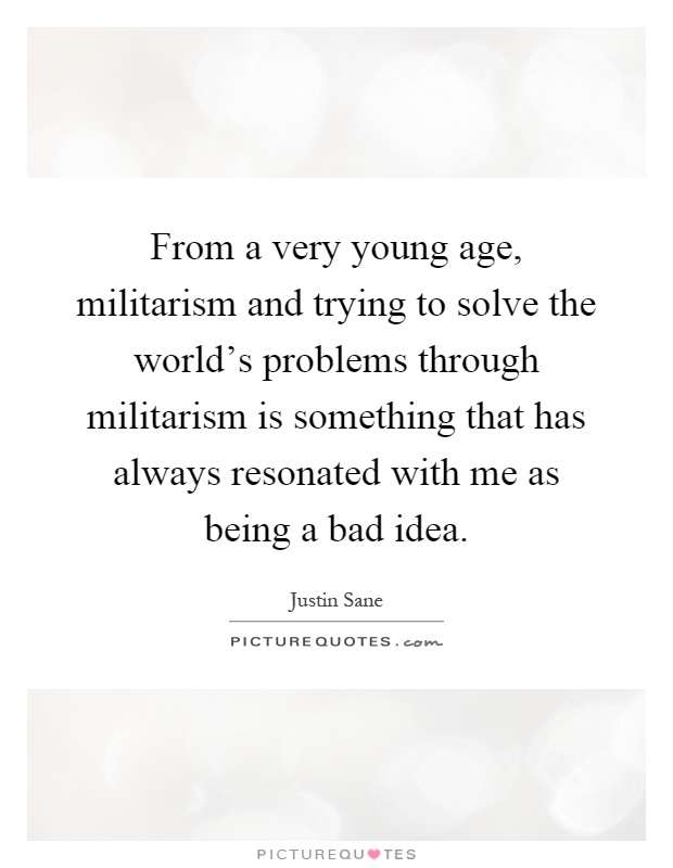 From a very young age, militarism and trying to solve the world's problems through militarism is something that has always resonated with me as being a bad idea Picture Quote #1