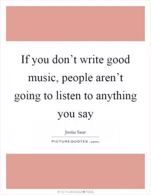 If you don’t write good music, people aren’t going to listen to anything you say Picture Quote #1