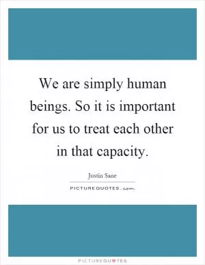 We are simply human beings. So it is important for us to treat each other in that capacity Picture Quote #1