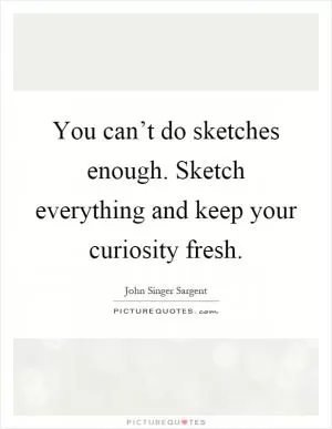 You can’t do sketches enough. Sketch everything and keep your curiosity fresh Picture Quote #1