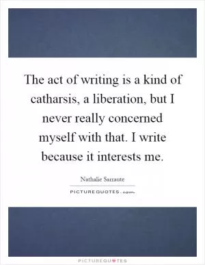 The act of writing is a kind of catharsis, a liberation, but I never really concerned myself with that. I write because it interests me Picture Quote #1