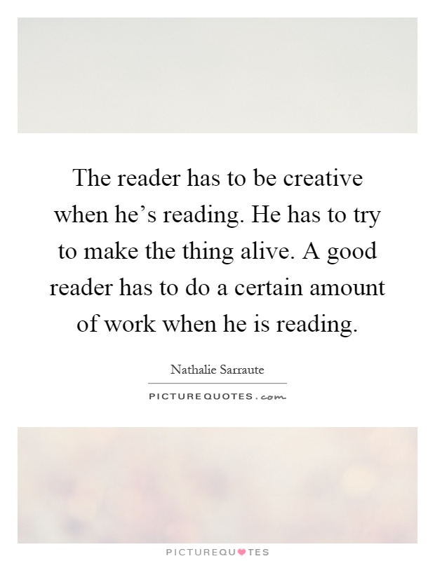 The reader has to be creative when he's reading. He has to try to make the thing alive. A good reader has to do a certain amount of work when he is reading Picture Quote #1