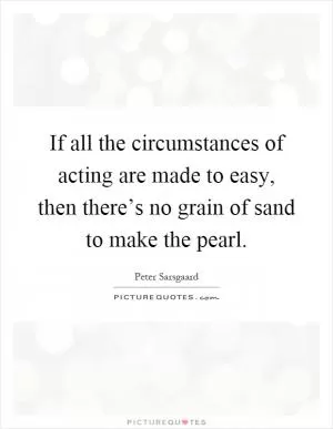 If all the circumstances of acting are made to easy, then there’s no grain of sand to make the pearl Picture Quote #1