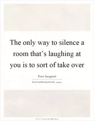 The only way to silence a room that’s laughing at you is to sort of take over Picture Quote #1