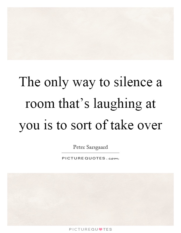 The only way to silence a room that's laughing at you is to sort of take over Picture Quote #1