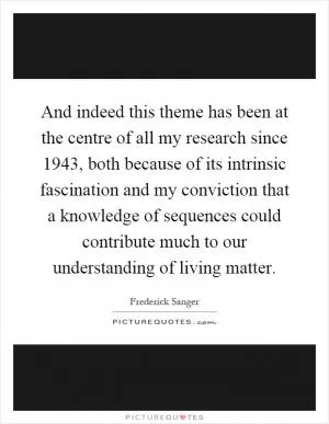 And indeed this theme has been at the centre of all my research since 1943, both because of its intrinsic fascination and my conviction that a knowledge of sequences could contribute much to our understanding of living matter Picture Quote #1