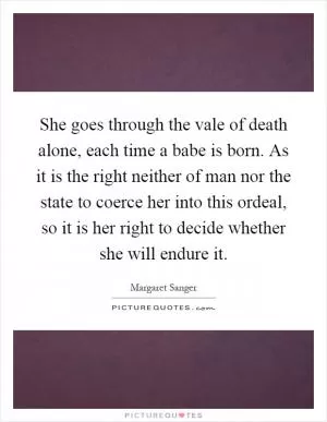 She goes through the vale of death alone, each time a babe is born. As it is the right neither of man nor the state to coerce her into this ordeal, so it is her right to decide whether she will endure it Picture Quote #1