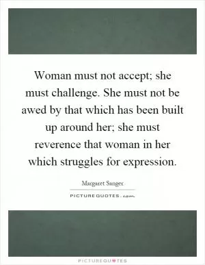 Woman must not accept; she must challenge. She must not be awed by that which has been built up around her; she must reverence that woman in her which struggles for expression Picture Quote #1