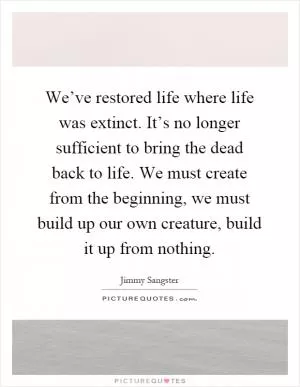 We’ve restored life where life was extinct. It’s no longer sufficient to bring the dead back to life. We must create from the beginning, we must build up our own creature, build it up from nothing Picture Quote #1