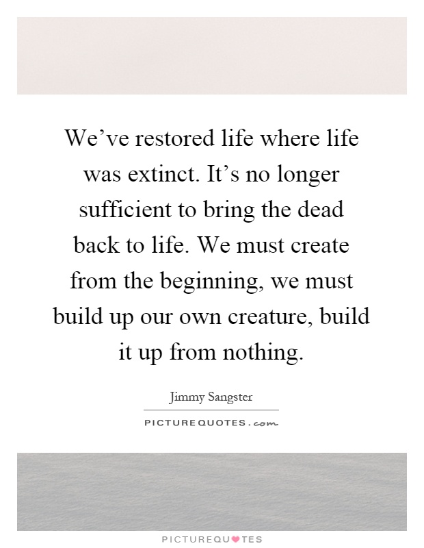 We've restored life where life was extinct. It's no longer sufficient to bring the dead back to life. We must create from the beginning, we must build up our own creature, build it up from nothing Picture Quote #1