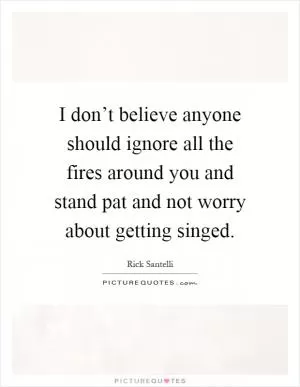I don’t believe anyone should ignore all the fires around you and stand pat and not worry about getting singed Picture Quote #1