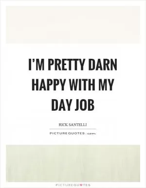 I’m pretty darn happy with my day job Picture Quote #1