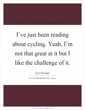 I’ve just been reading about cycling. Yeah, I’m not that great at it but I like the challenge of it Picture Quote #1