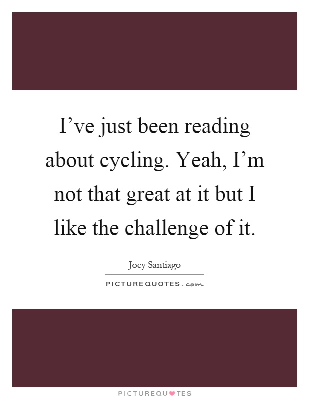 I've just been reading about cycling. Yeah, I'm not that great at it but I like the challenge of it Picture Quote #1