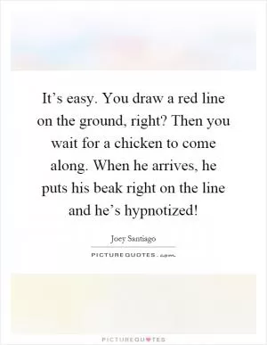 It’s easy. You draw a red line on the ground, right? Then you wait for a chicken to come along. When he arrives, he puts his beak right on the line and he’s hypnotized! Picture Quote #1