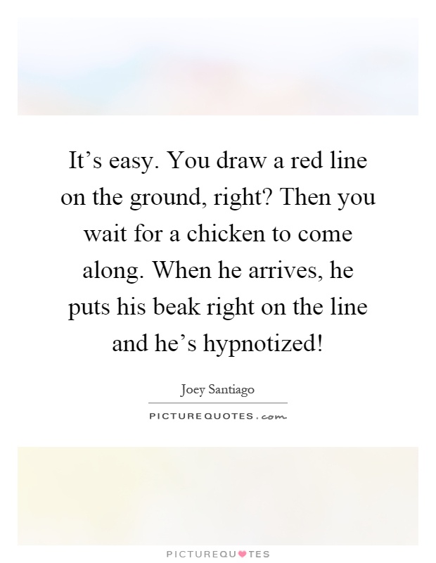 It's easy. You draw a red line on the ground, right? Then you wait for a chicken to come along. When he arrives, he puts his beak right on the line and he's hypnotized! Picture Quote #1