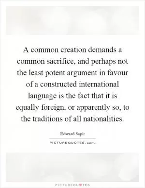 A common creation demands a common sacrifice, and perhaps not the least potent argument in favour of a constructed international language is the fact that it is equally foreign, or apparently so, to the traditions of all nationalities Picture Quote #1