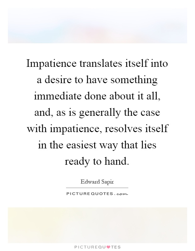 Impatience translates itself into a desire to have something immediate done about it all, and, as is generally the case with impatience, resolves itself in the easiest way that lies ready to hand Picture Quote #1