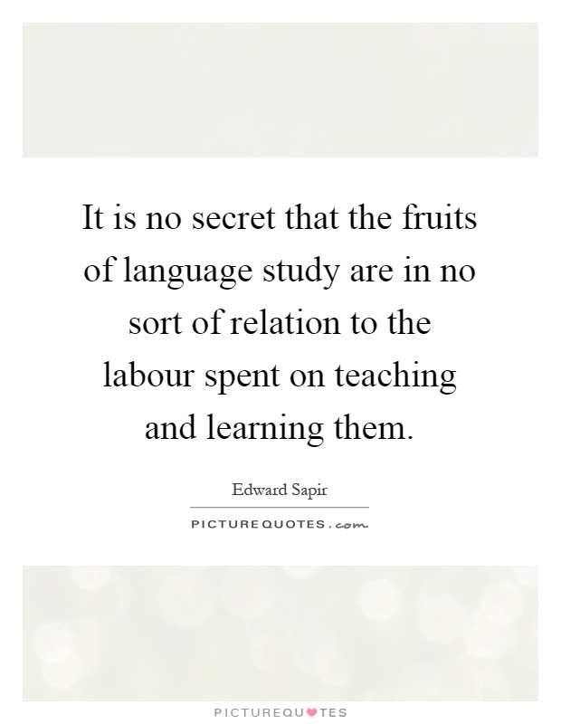 It is no secret that the fruits of language study are in no sort of relation to the labour spent on teaching and learning them Picture Quote #1