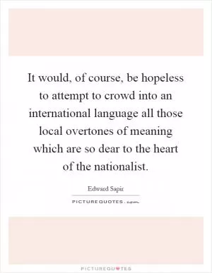 It would, of course, be hopeless to attempt to crowd into an international language all those local overtones of meaning which are so dear to the heart of the nationalist Picture Quote #1