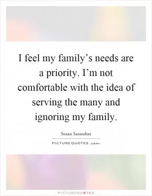 I feel my family’s needs are a priority. I’m not comfortable with the idea of serving the many and ignoring my family Picture Quote #1