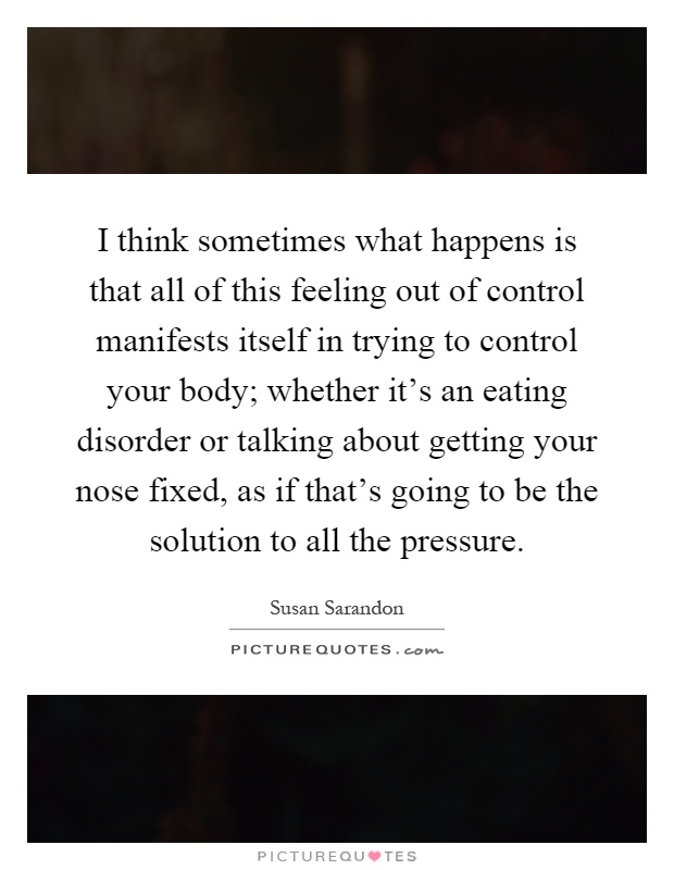 I think sometimes what happens is that all of this feeling out of control manifests itself in trying to control your body; whether it's an eating disorder or talking about getting your nose fixed, as if that's going to be the solution to all the pressure Picture Quote #1