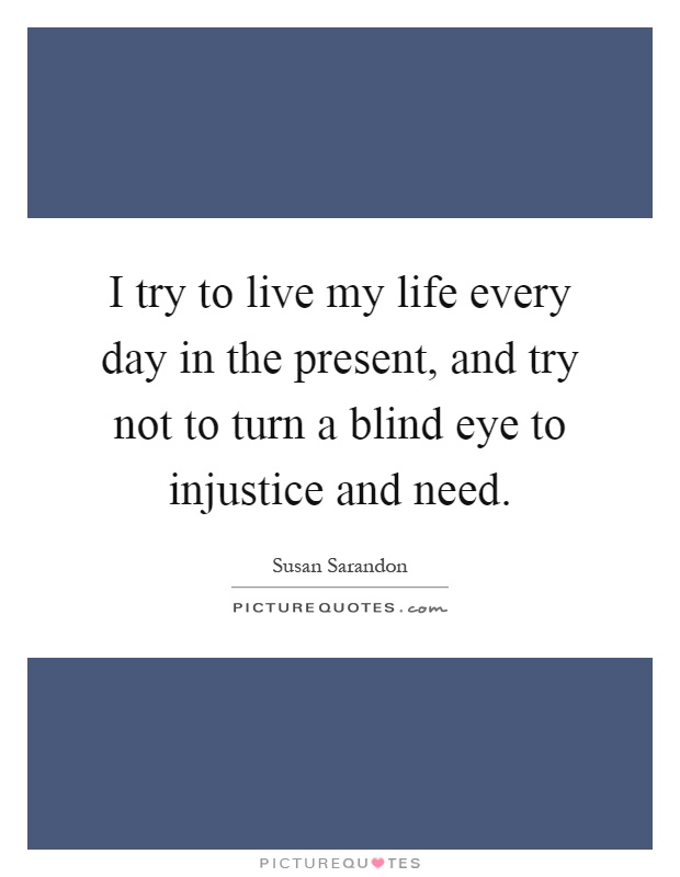 I try to live my life every day in the present, and try not to turn a blind eye to injustice and need Picture Quote #1