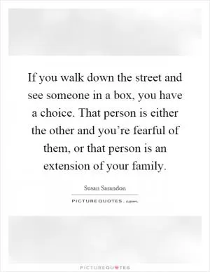 If you walk down the street and see someone in a box, you have a choice. That person is either the other and you’re fearful of them, or that person is an extension of your family Picture Quote #1