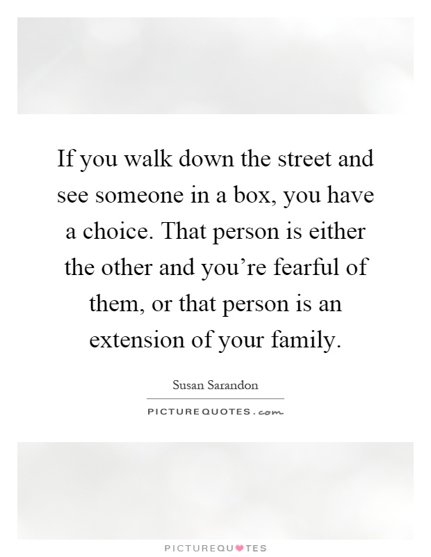 If you walk down the street and see someone in a box, you have a choice. That person is either the other and you're fearful of them, or that person is an extension of your family Picture Quote #1