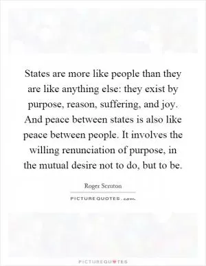States are more like people than they are like anything else: they exist by purpose, reason, suffering, and joy. And peace between states is also like peace between people. It involves the willing renunciation of purpose, in the mutual desire not to do, but to be Picture Quote #1
