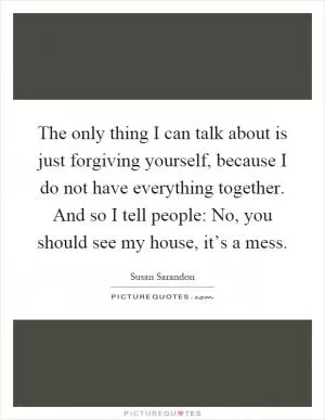 The only thing I can talk about is just forgiving yourself, because I do not have everything together. And so I tell people: No, you should see my house, it’s a mess Picture Quote #1